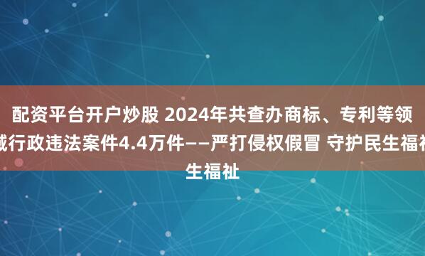 配资平台开户炒股 2024年共查办商标、专利等领域行政违法案件4.4万件——严打侵权假冒 守护民生福祉