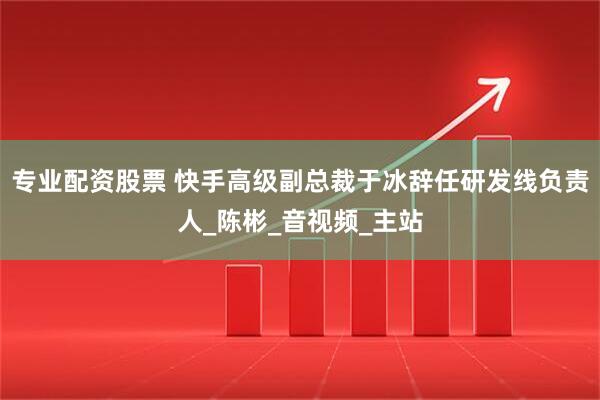 专业配资股票 快手高级副总裁于冰辞任研发线负责人_陈彬_音视频_主站