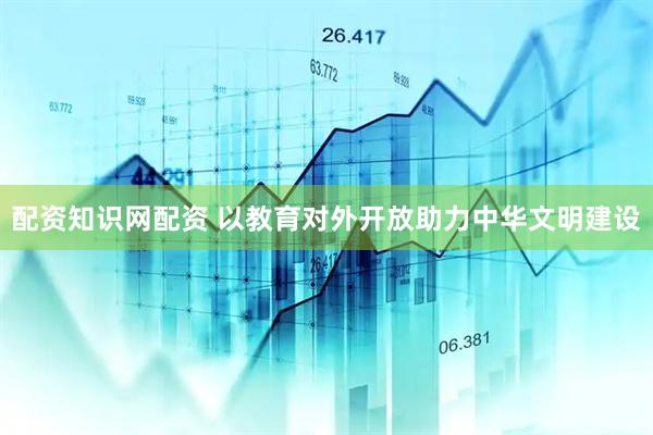 配资知识网配资 以教育对外开放助力中华文明建设