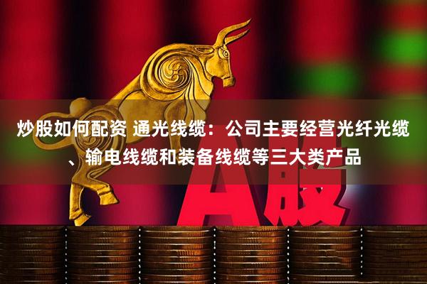 炒股如何配资 通光线缆：公司主要经营光纤光缆、输电线缆和装备线缆等三大类产品