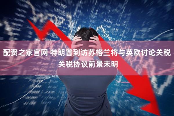 配资之家官网 特朗普到访苏格兰将与英欧讨论关税 关税协议前景未明