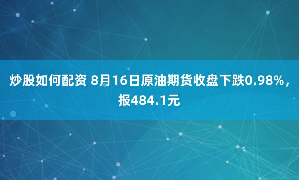 炒股如何配资 8月16日原油期货收盘下跌0.98%，报484.1元