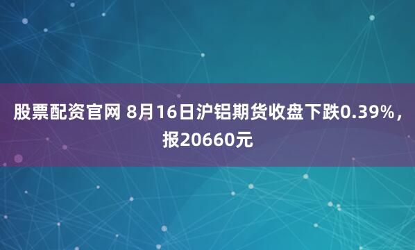 股票配资官网 8月16日沪铝期货收盘下跌0.39%，报20660元