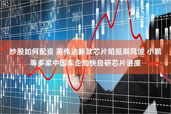 炒股如何配资 英伟达新款芯片陷延期风波 小鹏等多家中国车企加快自研芯片进度