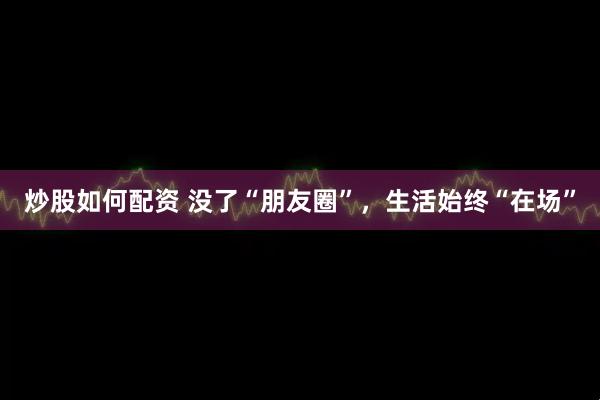 炒股如何配资 没了“朋友圈”，生活始终“在场”