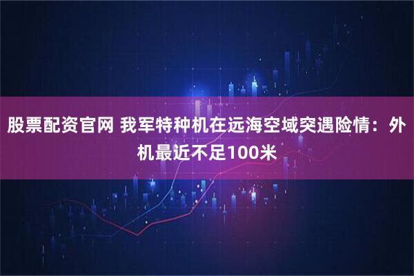 股票配资官网 我军特种机在远海空域突遇险情：外机最近不足100米