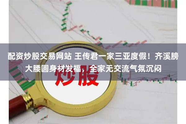 配资炒股交易网站 王传君一家三亚度假！齐溪膀大腰圆身材发福，全家无交流气氛沉闷