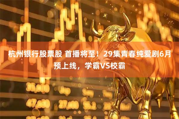 杭州银行股票股 首播将至！29集青春纯爱剧6月预上线，学霸VS校霸