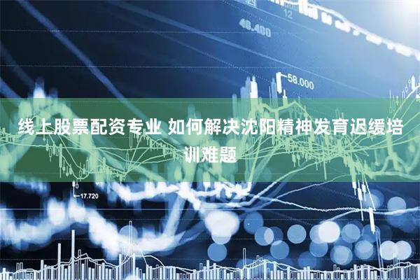 线上股票配资专业 如何解决沈阳精神发育迟缓培训难题