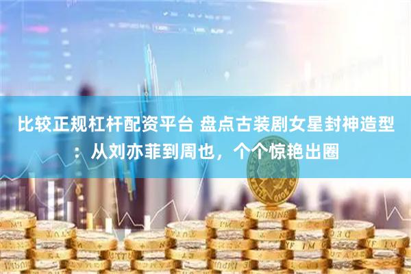 比较正规杠杆配资平台 盘点古装剧女星封神造型：从刘亦菲到周也，个个惊艳出圈