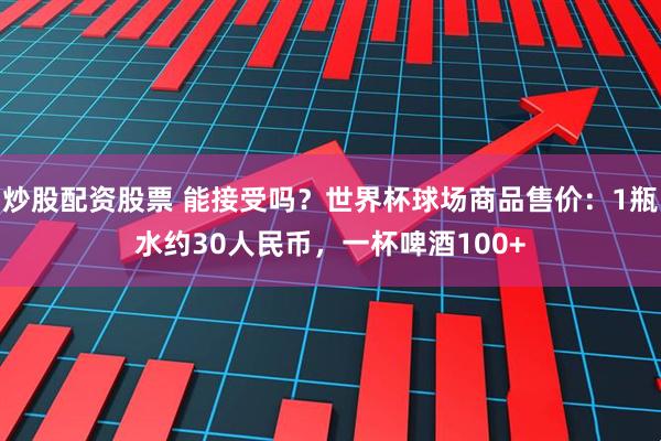 炒股配资股票 能接受吗？世界杯球场商品售价：1瓶水约30人民币，一杯啤酒100+