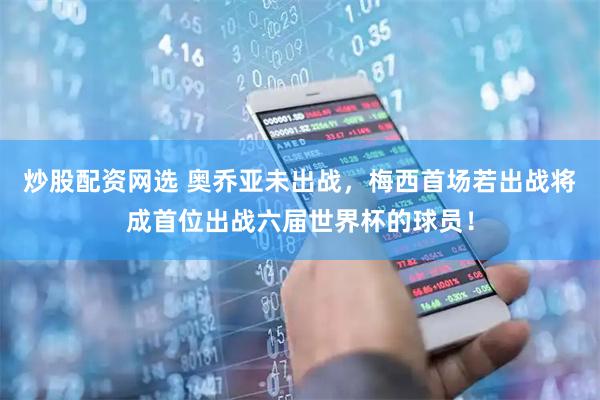 炒股配资网选 奥乔亚未出战，梅西首场若出战将成首位出战六届世界杯的球员！