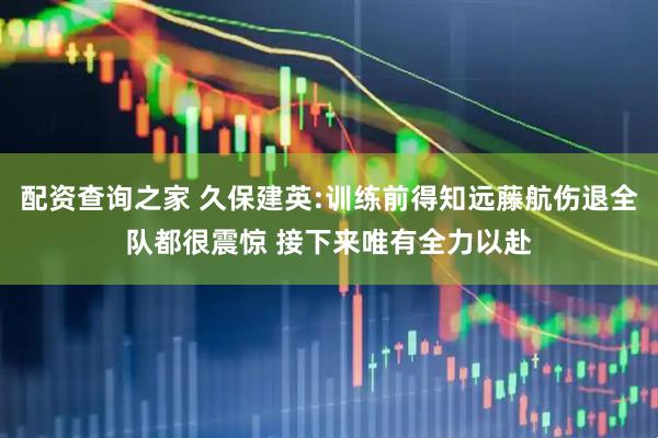 配资查询之家 久保建英:训练前得知远藤航伤退全队都很震惊 接下来唯有全力以赴