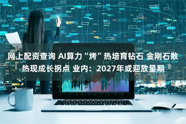 网上配资查询 AI算力“烤”热培育钻石 金刚石散热现成长拐点 业内：2027年或迎放量期