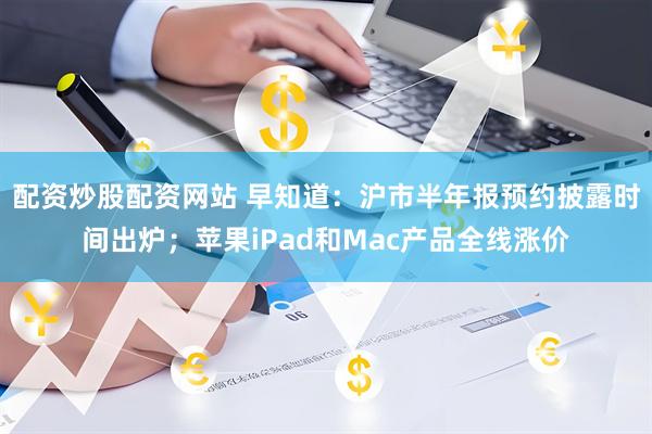 配资炒股配资网站 早知道：沪市半年报预约披露时间出炉；苹果iPad和Mac产品全线涨价