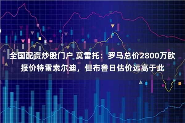 全国配资炒股门户 莫雷托：罗马总价2800万欧报价特雷索尔迪，但布鲁日估价远高于此