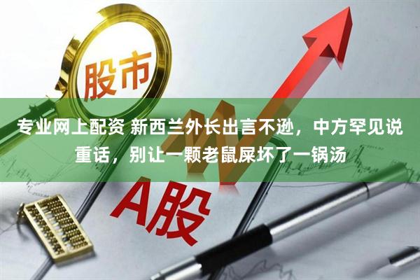 专业网上配资 新西兰外长出言不逊，中方罕见说重话，别让一颗老鼠屎坏了一锅汤