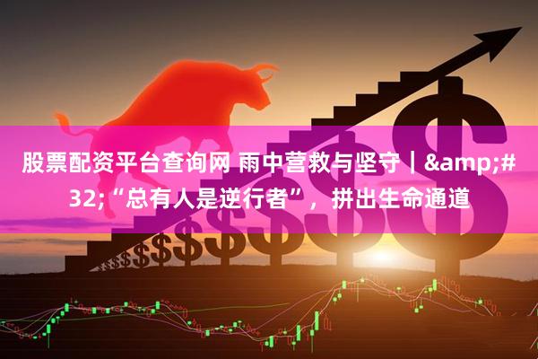 股票配资平台查询网 雨中营救与坚守｜ “总有人是逆行者”，拼出生命通道